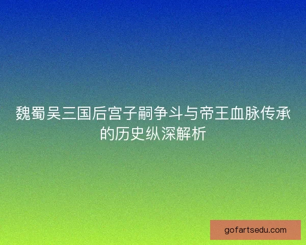 魏蜀吴三国后宫子嗣争斗与帝王血脉传承的历史纵深解析