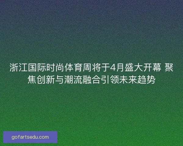 浙江国际时尚体育周将于4月盛大开幕 聚焦创新与潮流融合引领未来趋势