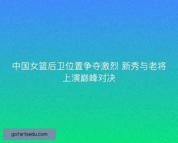 中国女篮后卫位置争夺激烈 新秀与老将上演巅峰对决