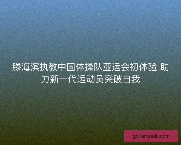 滕海滨执教中国体操队亚运会初体验 助力新一代运动员突破自我
